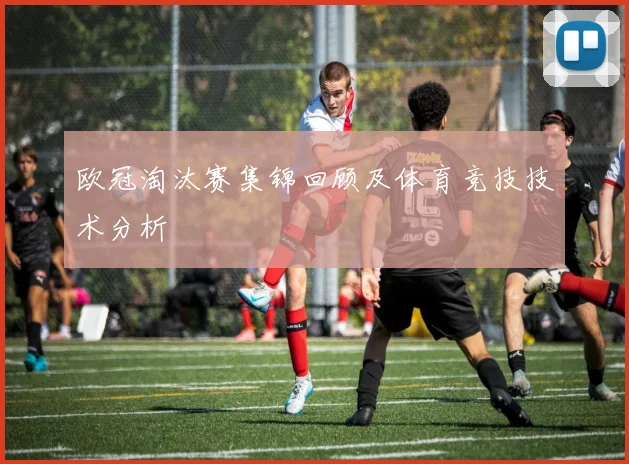 欧冠淘汰赛集锦回顾及体育竞技技术分析