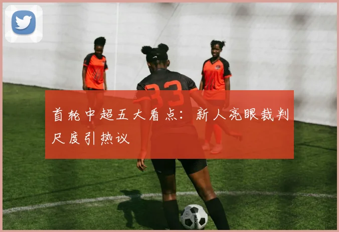 首轮中超五大看点：新人亮眼裁判尺度引热议