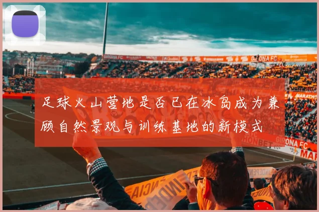 足球火山营地是否已在冰岛成为兼顾自然景观与训练基地的新模式